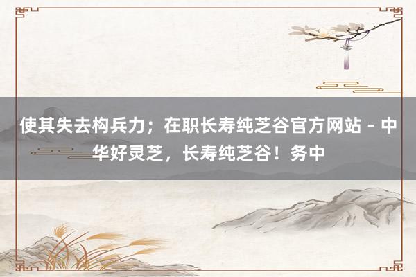 使其失去构兵力；在职长寿纯芝谷官方网站 - 中华好灵芝，长寿纯芝谷！务中